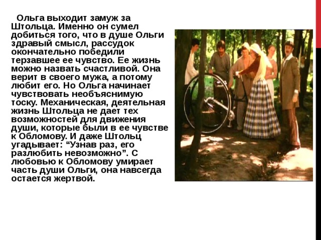    Ольга выходит замуж за Штольца. Именно он сумел добиться того, что в душе Ольги здравый смысл, рассудок окончательно победили терзавшее ее чувство. Ее жизнь можно назвать счастливой. Она верит в своего мужа, а потому любит его. Но Ольга начинает чувствовать необъяснимую тоску. Механическая, деятельная жизнь Штольца не дает тех возможностей для движения души, которые были в ее чувстве к Обломову. И даже Штольц угадывает: “Узнав раз, его разлюбить невозможно”. С любовью к Обломову умирает часть души Ольги, она навсегда остается жертвой.     