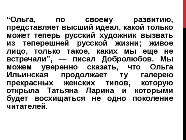 “ Ольга, по своему развитию, представляет высший идеал, какой только может теперь русский художник вызвать из теперешней русской жизни; живое лицо, только такое, каких мы еще не встречали”, — писал Добролюбов. Мы можем уверенно сказать, что Ольга Ильинская продолжает ту галерею прекрасных женских типов, которую открыла Татьяна Ларина и которыми будет восхищаться не одно поколение читателей. 