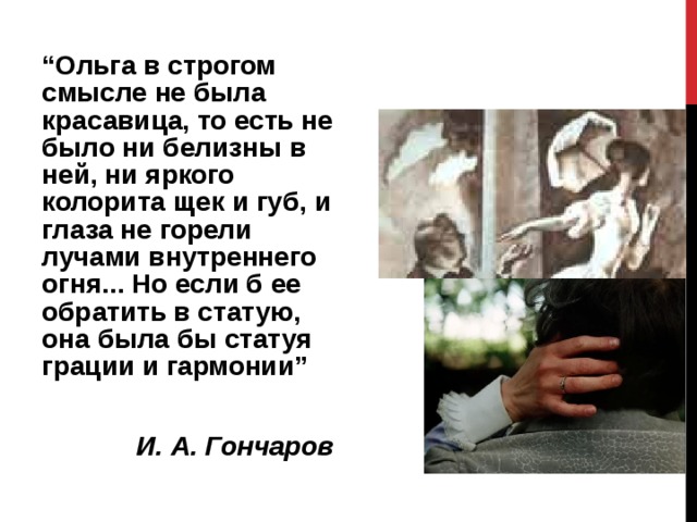 “ Ольга в строгом смысле не была красавица, то есть не было ни белизны в ней, ни яркого колорита щек и губ, и глаза не горели лучами внутреннего огня... Но если б ее обратить в статую, она была бы статуя грации и гармонии” И. А. Гончаров  