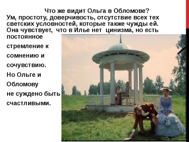   Что же видит Ольга в Обломове? Ум, простоту, доверчивость, отсутствие всех тех светских условностей, которые также чужды ей. Она чувствует, что в Илье нет цинизма, но есть постоянное стремление к сомнению и сочувствию. Но Ольге и Обломову не суждено быть счастливыми.   