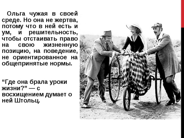     Ольга чужая в своей среде. Но она не жертва, потому что в ней есть и ум, и решительность, чтобы отстаивать право на свою жизненную позицию, на поведение, не ориентированное на общепринятые нормы. “ Где она брала уроки жизни?” — с восхищением думает о ней Штольц. 