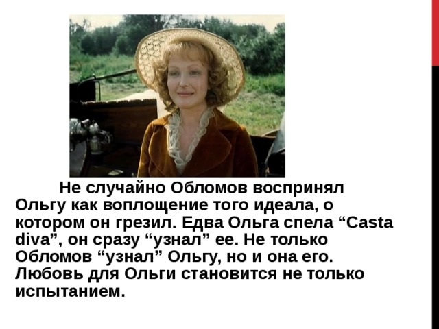  Не случайно Обломов воспринял Ольгу как воплощение того идеала, о котором он грезил. Едва Ольга спела “Casta diva”, он сразу “узнал” ее. Не только Обломов “узнал” Ольгу, но и она его. Любовь для Ольги становится не только испытанием. 