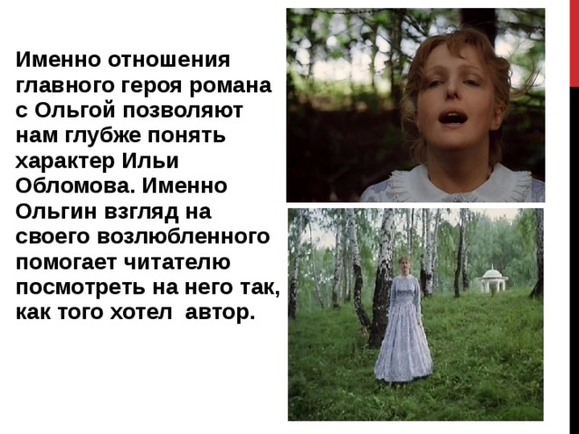 Именно отношения главного героя романа с Ольгой позволяют нам глубже понять характер Ильи Обломова. Именно Ольгин взгляд на своего возлюбленного помогает читателю посмотреть на него так, как того хотел автор. 