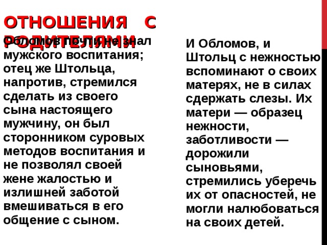 ОТНОШЕНИЯ С РОДИТЕЛЯМИ   Обломов почти не знал мужского воспитания; отец же Штольца, напротив, стремился сделать из своего сына настоящего мужчину, он был сторонником суровых методов воспитания и не позволял своей жене жалостью и излишней заботой вмешиваться в его общение с сыном. И Обломов, и Штольц с нежностью вспоминают о своих мате­рях, не в силах сдержать слезы. Их матери — образец нежности, заботливости — дорожили сыновьями, стремились уберечь их от опасностей, не могли налюбоваться на своих детей. 