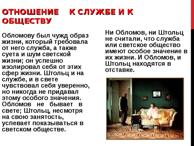 ОТНОШЕНИЕ К СЛУЖБЕ И К ОБЩЕСТВУ   Ни Обломов, ни Штольц не считали, что служба или светское общество имеют особое значение в их жизни. И Обломов, и Штольц находятся в отставке. Обломову был чужд образ жизни, который требовала от него служба, а также суета и шум светской жизни; он успешно изолировал себя от этих сфер жизни. Штольц и на службе, и в свете чувствовал себя уверенно, но никогда не придавал этому особого значения. Обломов не бывает в свете; Штольц, несмотря на свою занятость, успевает показываться в светском обществе. 