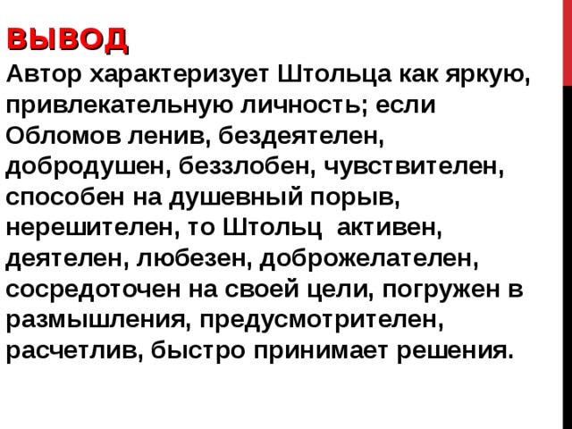 ВЫВОД Автор характеризует Штольца как яркую, привлекательную личность; если Обломов ленив, бездеятелен, добродушен, беззлобен, чувствителен, способен на душевный порыв, нерешителен, то Штольц активен, деятелен, любезен, доброжелателен, сосредоточен на своей цели, погружен в размышления, предусмотрителен, расчетлив, быстро принимает решения. 