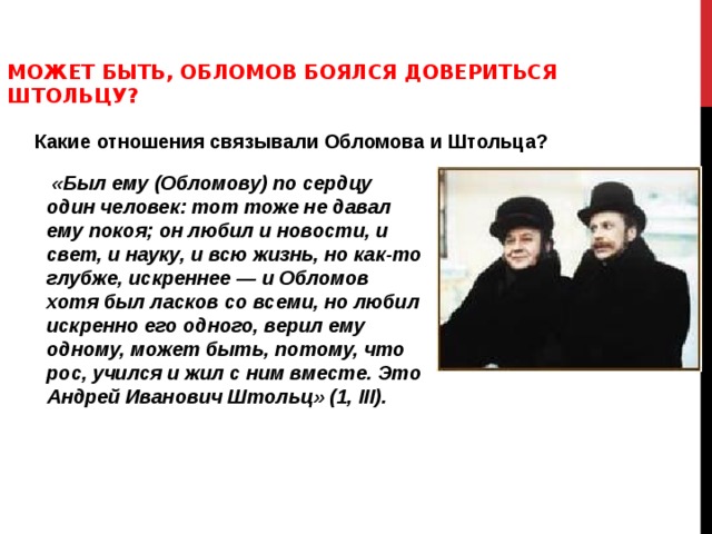 МОЖЕТ БЫТЬ, ОБЛОМОВ БОЯЛСЯ ДОВЕРИТЬСЯ ШТОЛЬЦУ?  Какие отношения связывали Обломова и Штольца?  «Был ему (Обломову) по сердцу один человек: тот тоже не давал ему покоя; он любил и новости, и свет, и науку, и всю жизнь, но как-то глубже, искреннее — и Обломов хотя был ласков со всеми, но любил искренно его одного, верил ему одному, может быть, потому, что рос, учился и жил с ним вместе. Это Андрей Иванович Штольц» (1, III ). 