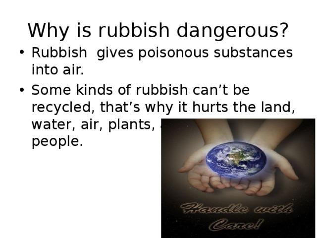Why is rubbish dangerous? Rubbish gives poisonous substances into air. Some kinds of rubbish can’t be recycled , that’s why it hurts the land, water, air, plants, animals and people.  