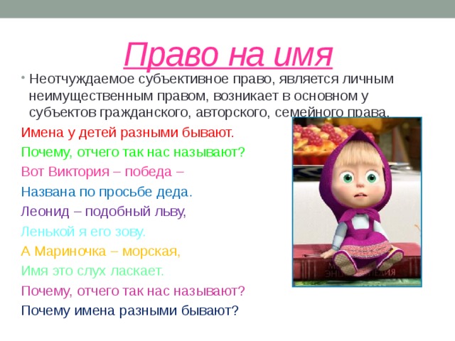 Право на имя Неотчуждаемое субъективное право, является личным неимущественным правом, возникает в основном у субъектов гражданского, авторского, семейного права. Имена у детей разными бывают. Почему, отчего так нас называют? Вот Виктория – победа – Названа по просьбе деда. Леонид – подобный льву, Ленькой я его зову. А Мариночка – морская, Имя это слух ласкает. Почему, отчего так нас называют? Почему имена разными бывают? 