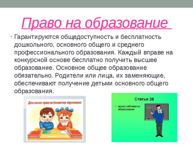 Право на образование Гарантируются общедоступность и бесплатность дошкольного, основного общего и среднего профессионального образования. Каждый вправе на конкурсной основе бесплатно получить высшее образование. Основное общее образование обязательно. Родители или лица, их заменяющие, обеспечивают получение детьми основного общего образования. 