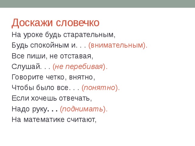 Доскажи словечко На уроке будь старательным, Будь спокойным и. . . (внимательным). Все пиши, не отставая, Слушай. . . ( не перебивая ). Говорите четко, внятно, Чтобы было все. . . ( понятно ). Если хочешь отвечать, Надо руку . . .  ( поднимать ). На математике считают, 