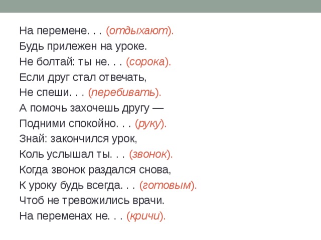На перемене. . . ( отдыхают ). Будь прилежен на уроке. Не болтай: ты не. . . ( сорока ). Если друг стал отвечать, Не спеши. . . ( перебивать ). А помочь захочешь другу — Подними спокойно. . . ( руку ). Знай: закончился урок, Коль услышал ты. . . ( звонок ). Когда звонок раздался снова, К уроку будь всегда. . . ( готовым ). Чтоб не тревожились врачи. На переменах не. . . ( кричи ). 
