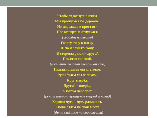 Чтобы отдохнули ножки, Мы пройдёмся по дорожке. Но дорожка не простая – Нас от парт не отпускает. ( Ходьба на месте) Голову тяну к плечу, Шею я размять хочу. В стороны разок – другой Покачаю головой. (вращение головой влево – вправо) Пальцы ставим мы к плечам, Руки будем мы вращать. Круг вперёд, Другой – вперёд, А потом наоборот. (руки к плечам, вращение вперёд и назад) Хорошо чуть – чуть размялись Снова сядем на свои места    (дети садятся на свои места) 