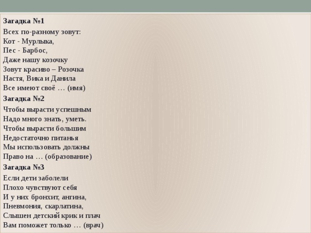 Загадка №1 Всех по-разному зовут:  Кот - Мурлыка,  Пес - Барбос,  Даже нашу козочку  Зовут красиво – Розочка  Настя, Вика и Данила  Все имеют своё … (имя) Загадка №2 Чтобы вырасти успешным  Надо много знать, уметь.  Чтобы вырасти большим  Недостаточно питанья  Мы использовать должны  Право на … (образование) Загадка №3 Если дети заболели  Плохо чувствуют себя  И у них бронхит, ангина,  Пневмония, скарлатина,  Слышен детский крик и плач  Вам поможет только … (врач) 