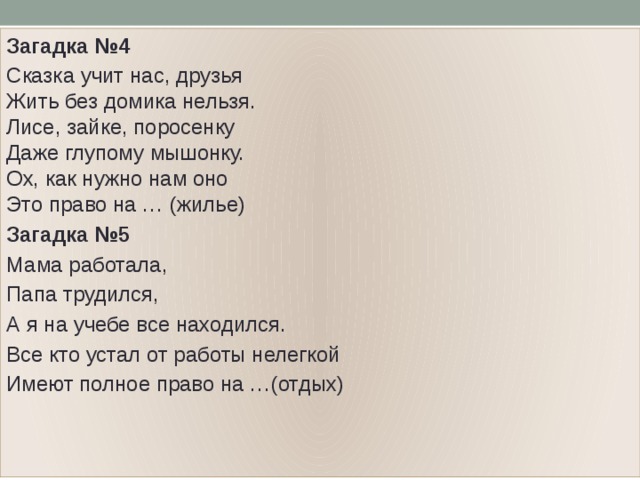 Загадка №4 Сказка учит нас, друзья  Жить без домика нельзя.  Лисе, зайке, поросенку  Даже глупому мышонку.  Ох, как нужно нам оно  Это право на … (жилье) Загадка №5 Мама работала, Папа трудился, А я на учебе все находился. Все кто устал от работы нелегкой Имеют полное право на …(отдых) 