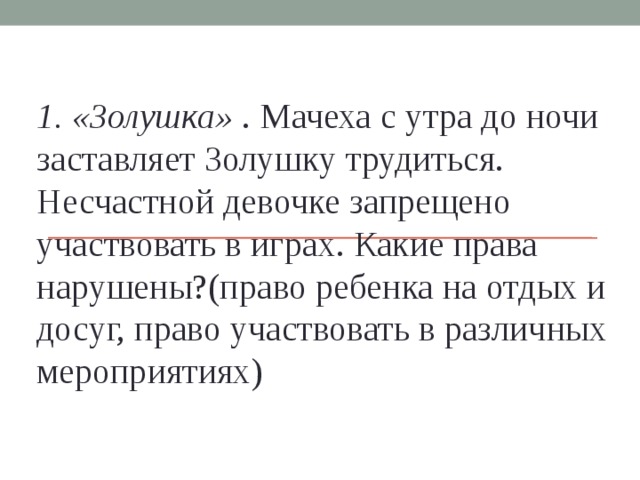 1. «Золушка» . Мачеха с утра до ночи заставляет Золушку трудиться. Несчастной девочке запрещено участвовать в играх. Какие права нарушены?(право ребенка на отдых и досуг, право участвовать в различных мероприятиях)    