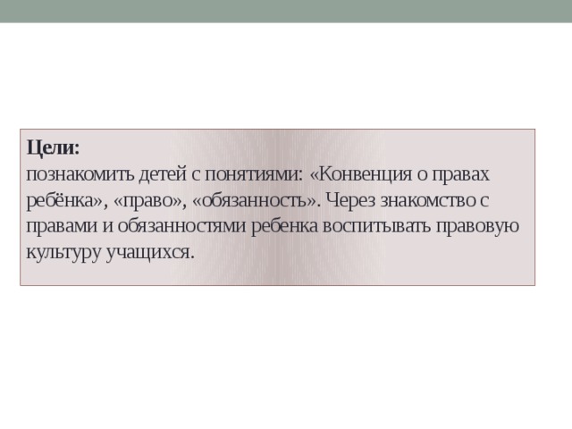 Цели:  познакомить детей с понятиями: «Конвенция о правах ребёнка», «право», «обязанность». Через знакомство с правами и обязанностями ребенка воспитывать правовую культуру учащихся.   