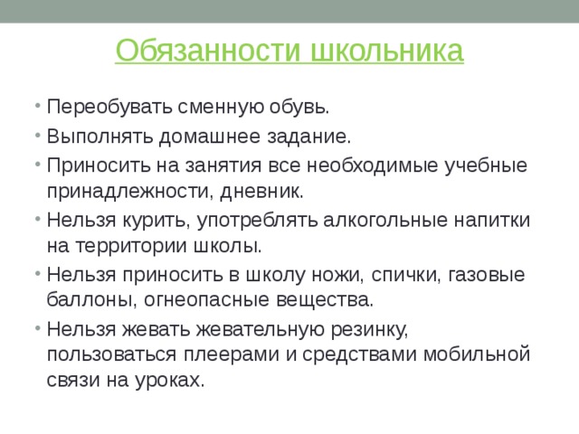 Обязанности школьника Переобувать сменную обувь. Выполнять домашнее задание. Приносить на занятия все необходимые учебные принадлежности, дневник. Нельзя курить, употреблять алкогольные напитки на территории школы. Нельзя приносить в школу ножи, спички, газовые баллоны, огнеопасные вещества. Нельзя жевать жевательную резинку, пользоваться плеерами и средствами мобильной связи на уроках. 