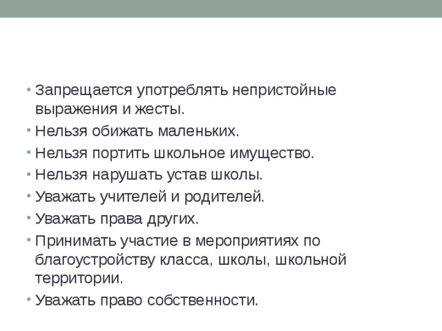 Запрещается употреблять непристойные выражения и жесты. Нельзя обижать маленьких. Нельзя портить школьное имущество. Нельзя нарушать устав школы. Уважать учителей и родителей. Уважать права других. Принимать участие в мероприятиях по благоустройству класса, школы, школьной территории. Уважать право собственности. 