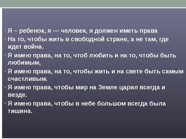   Я – ребенок, я — человек, я должен иметь права На то, чтобы жить в свободной стране, а не там, где идет война. Я имею права, на то, чтоб любить и на то, чтобы быть любимым, Я имею права, на то, чтобы жить и на свете быть самым счастливым. Я имею права, чтобы мир на Земле царил всегда и везде. Я имею права, чтобы в небе большом всегда была тишина. 