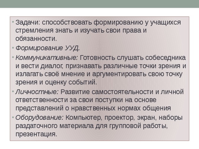 Задачи: способствовать формированию у учащихся стремления знать и изучать свои права и обязанности. Формирование УУД. Коммуникативные:  Готовность слушать собеседника и вести диалог, признавать различные точки зрения и излагать своё мнение и аргументировать свою точку зрения и оценку событий. Личностные:  Развитие самостоятельности и личной ответственности за свои поступки на основе представлений о нравственных нормах общения Оборудование:  Компьютер, проектор, экран, наборы раздаточного материала для групповой работы, презентация. 