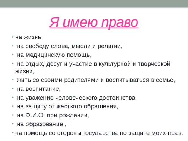 Я имею право на жизнь,  на свободу слова, мысли и религии,  на медицинскую помощь,  на отдых, досуг и участие в культурной и творческой жизни,  жить со своими родителями и воспитываться в семье,  на воспитание,  на уважение человеческого достоинства,  на защиту от жесткого обращения,  на Ф.И.О. при рождении,  на образование , на помощь со стороны государства по защите моих прав. 