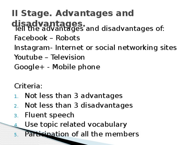 II Stage. Advantages and disadvantages. Tell the advantages and disadvantages of: Facebook – Robots Instagram- Internet or social networking sites Youtube – Television Google+ - Mobile phone   Criteria: Not less than 3 advantages Not less than 3 disadvantages Fluent speech Use topic related vocabulary Participation of all the members 