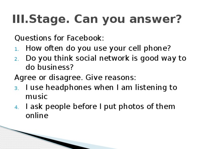 III.Stage. Can you answer? Questions for Facebook: How often do you use your cell phone? Do you think social network is good way to do business? Agree or disagree. Give reasons: I use headphones when I am listening to music I ask people before I put photos of them online 