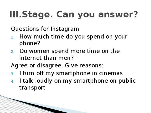 III.Stage. Can you answer? Questions for Instagram How much time do you spend on your phone? Do women spend more time on the internet than men? Agree or disagree. Give reasons: I turn off my smartphone in cinemas I talk loudly on my smartphone on public transport 