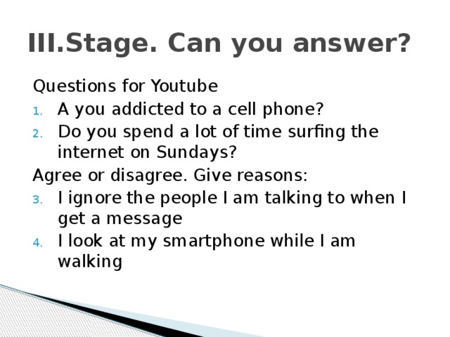III.Stage. Can you answer? Questions for Youtube A you addicted to a cell phone? Do you spend a lot of time surfing the internet on Sundays? Agree or disagree. Give reasons: I ignore the people I am talking to when I get a message I look at my smartphone while I am walking 