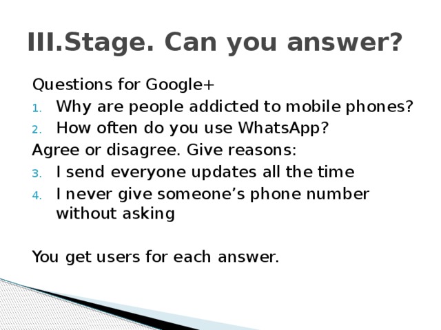 III.Stage. Can you answer? Questions for Google+ Why are people addicted to mobile phones? How often do you use WhatsApp? Agree or disagree. Give reasons: I send everyone updates all the time I never give someone’s phone number without asking You get users for each answer. 
