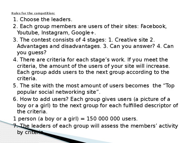 Rules for the competition:   1. Choose the leaders. 2. Each group members are users of their sites: Facebook, Youtube, Instagram, Google+. 3. The contest consists of 4 stages: 1. Creative site 2. Advantages and disadvantages. 3. Can you answer? 4. Can you guess? 4. There are criteria for each stage’s work. If you meet the criteria, the amount of the users of your site will increase. Each group adds users to the next group according to the criteria. 5. The site with the most amount of users becomes the “Top popular social networking site”. 6. How to add users? Each group gives users (a picture of a boy or a girl) to the next group for each fulfilled descriptor of the criteria. 1 person (a boy or a girl) = 150 000 000 users. 7. The leaders of each group will assess the members’ activity by criteria. 