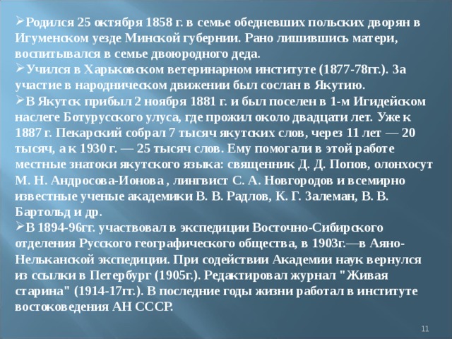 Родился 25 октября 1858 г. в семье обедневших польских дворян в Игуменском уезде Минской губернии. Рано лишившись матери, воспитывался в семье двоюродного деда. Учился в Харьковском ветеринарном институте (1877-78гг.). За участие в народническом движении был сослан в Якутию. В Якутск прибыл 2 ноября 1881 г. и был поселен в 1-м Игидейском наслеге Ботурусского улуса, где прожил около двадцати лет. Уже к 1887 г. Пекарский собрал 7 тысяч якутских слов, через 11 лет — 20 тысяч, а к 1930 г. — 25 тысяч слов. Ему помогали в этой работе местные знатоки якутского языка: священник Д. Д. Попов, олонхосут М. Н. Андросова-Ионова , лингвист С. А. Новгородов и всемирно известные ученые академики В. В. Радлов, К. Г. Залеман, В. В. Бартольд и др. В 1894-96гг. участвовал в экспедиции Восточно-Сибирского отделения Русского географического общества, в 1903г.—в Аяно-Нельканской экспедиции. При содействии Академии наук вернулся из ссылки в Петербург (1905г.). Редактировал журнал 