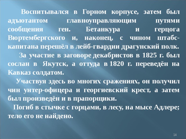  Воспитывался в Горном корпусе, затем был адъютантом главноуправляющим путями сообщения ген. Бетанкура и герцога Вюртембергского и, наконец, с чином штабс-капитана перешёл в лейб-гвардии драгунский полк.  За участие в заговоре декабристов в 1825 г. был сослан в  Якутск, а оттуда в 1820 г. переведён на Кавказ солдатом.  Участвуя здесь во многих сражениях, он получил чин унтер-офицера и георгиевский крест, а затем был произведён и в прапорщики.  Погиб в стычке с горцами, в лесу, на мысе Адлере; тело его не найдено.   