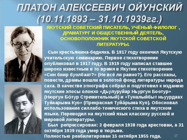 ЯКУТСКИЙ СОВЕТСКИЙ ПИСАТЕЛЬ, УЧЁНЫЙ-ФИЛОЛОГ , ДРАМАТУРГ И ОБЩЕСТВЕННЫЙ ДЕЯТЕЛЬ, ОСНОВОПОЛОЖНИК ЯКУТСКОЙ СОВЕТСКОЙ ЛИТЕРАТУРЫ. Сын крестьянина-бедняка. В 1917 году окончил Якутскую учительскую семинарию. Первое стихотворение опубликовал в 1917 году. В 1919 году написал ставшее широко известным в то время в Якутии стихотворение «Син биир буолбаат?» (Не всё ли равно?). Его рассказы, повести, драмы вошли в золотой фонд литературы народа саха. В качестве этнографа собрал и подготовил к изданию якутские эпосы олонхо «Дьулуруйар Ньургун Боотур» (Нюргун Бо́тур Стремительный) и «Туналыйбыт ньуурдаах Туйаарыма Куо» (Прекрасная Туйа́рыма Куо). Обосновал использование силлабо-тонического стиха в якутском языке. Переводил на якутский язык классику русской и мировой литературы. Был  репрессирован: 3 февраля 1938 года арестован, а 31 октября 1939 года умер в тюрьме. Полностью реабилитирован 15 октября 1955 года.  