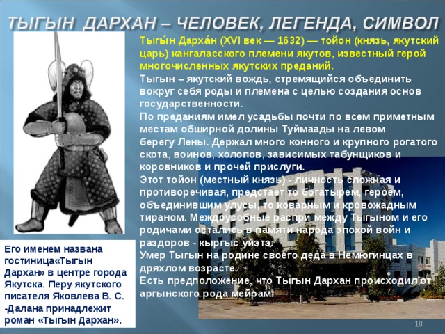 Тыгы́н Дарха́н ( XVI век — 1632) — тойон (князь, якутский царь) кангаласского племени якутов, известный герой многочисленных якутских преданий. Тыгын – якутский вождь, стремящийся объединить вокруг себя роды и племена с целью создания основ государственности. По преданиям имел усадьбы почти по всем приметным местам обширной долины Туймаады на левом берегу Лены. Держал много конного и крупного рогатого скота, воинов, холопов, зависимых табунщиков и коровников и прочей прислуги. Этот тойон (местный князь) - личность сложная и противоречивая, предстает то богатырем, героем, объединившим улусы, то коварным и кровожадным тираном. Междоусобные распри между Тыгыном и его родичами остались в памяти народа эпохой войн и раздоров - кыргыс уйэтэ. Умер Тыгын на родине своего деда в Немюгинцах в дряхлом возрасте. Есть предположение, что Тыгын Дархан происходил от аргынского рода мейрам. Его именем названа гостиница«Тыгын Дархан» в центре города Якутска. Перу якутского писателя Яковлева В. С. -Далана принадлежит роман «Тыгын Дархан».  