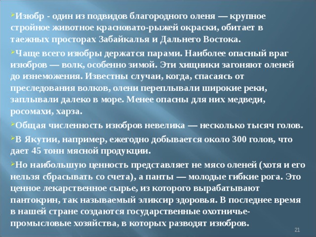 Изюбр - один из подвидов благородного оленя — крупное стройное животное красновато-рыжей окраски, обитает в таежных просторах Забайкалья и Дальнего Востока. Чаще всего изюбры держатся парами. Наиболее опасный враг изюбров — волк, особенно зимой. Эти хищники загоняют оленей до изнеможения. Известны случаи, когда, спасаясь от преследования волков, олени переплывали широкие реки, заплывали далеко в море. Менее опасны для них медведи, росомахи, харза. Общая численность изюбров невелика — несколько тысяч голов. В Якутии, например, ежегодно добывается около 300 голов, что дает 45 тонн мясной продукции. Но наибольшую ценность представляет не мясо оленей (хотя и его нельзя сбрасывать со счета), а панты — молодые гибкие рога. Это ценное лекарственное сырье, из которого вырабатывают пантокрин, так называемый эликсир здоровья. В последнее время в нашей стране создаются государственные охотничье-промысловые хозяйства, в которых разводят изюбров.    