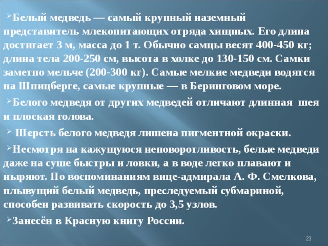 Белый медведь — самый крупный наземный представитель млекопитающих отряда хищных. Его длина достигает 3 м, масса до 1 т. Обычно самцы весят 400-450 кг; длина тела 200-250 см, высота в холке до 130-150 см. Самки заметно мельче (200-300 кг). Самые мелкие медведи водятся на Шпицберге, самые крупные — в Беринговом море. Белого медведя от других медведей отличают длинная  шея и плоская голова.   Шерсть белого медведя лишена пигментной окраски. Несмотря на кажущуюся неповоротливость, белые медведи даже на суше быстры и ловки, а в воде легко плавают и ныряют. По воспоминаниям вице-адмирала А. Ф. Смелкова, плывущий белый медведь, преследуемый субмариной, способен развивать скорость до 3,5 узлов. Занесён в Красную книгу России.  