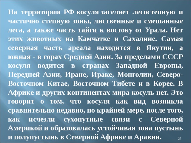 На территории РФ косуля заселяет лесостепную и частично степную зоны, лиственные и смешанные леса, а также часть тайги к востоку от Урала. Нет этих животных на Камчатке и Сахалине. Самая северная часть ареала находится в Якутии, а южная - в горах Средней Азии. За пределами СССР косуля водится в странах Западной Европы, Передней Азии, Иране, Ираке, Монголии, Северо-Восточном Китае, Восточном Тибете и в Корее. В Африке и других континентах мира косуль нет. Это говорит о том, что косуля как вид возникла сравнительно недавно, по крайней мере, после того, как исчезли сухопутные связи с Северной Америкой и образовалась устойчивая зона пустынь и полупустынь в Северной Африке и Аравии.    