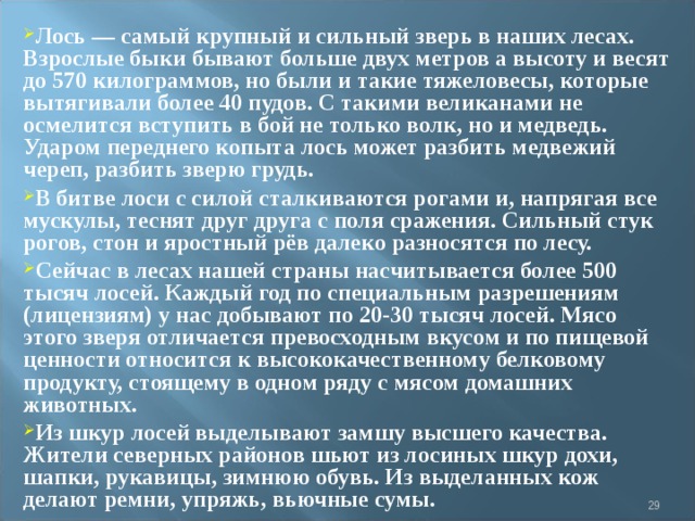 Лось — самый крупный и сильный зверь в наших лесах. Взрослые быки бывают больше двух метров а высоту и весят до 570 килограммов, но были и такие тяжеловесы, которые вытягивали более 40 пудов. С такими великанами не осмелится вступить в бой не только волк, но и медведь. Ударом переднего копыта лось может разбить медвежий череп, разбить зверю грудь. В битве лоси с силой сталкиваются рогами и, напрягая все мускулы, теснят друг друга с поля сражения. Сильный стук рогов, стон и яростный рёв далеко разносятся по лесу. Сейчас в лесах нашей страны насчитывается более 500 тысяч лосей. Каждый год по специальным разрешениям (лицензиям) у нас добывают по 20-30 тысяч лосей. Мясо этого зверя отличается превосходным вкусом и по пищевой ценности относится к высококачественному белковому продукту, стоящему в одном ряду с мясом домашних животных. Из шкур лосей выделывают замшу высшего качества. Жители северных районов шьют из лосиных шкур дохи, шапки, рукавицы, зимнюю обувь. Из выделанных кож делают ремни, упряжь, вьючные сумы.   