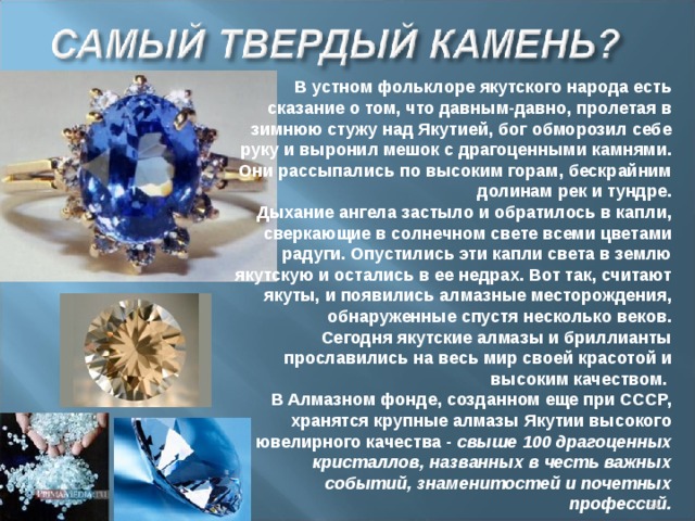 В устном фольклоре якутского народа есть сказание о том, что давным-давно, пролетая в зимнюю стужу над Якутией, бог обморозил себе руку и выронил мешок с драгоценными камнями. Они рассыпались по высоким горам, бескрайним долинам рeк и тундре. Дыхание ангела застыло и обратилось в капли, сверкающие в солнечном свете всеми цветами радуги. Опустились эти капли света в землю якутскую и остались в ее недрах. Вот так, считают якуты, и появились алмазные месторождения, обнаруженные спустя несколько веков. Сегодня якутские алмазы и бриллианты прославились на весь мир своей красотой и высоким качеством. В Алмазном фонде, созданном еще при СССР, хранятся крупные алмазы Якутии высокого ювелирного качества -  свыше 100 драгоценных кристаллов, названных в честь важных событий, знаменитостей и почетных профессий.  