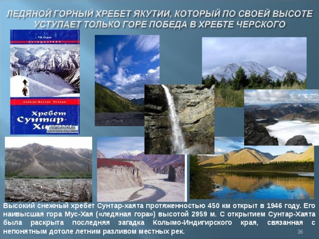 Высокий снежный хребет Сунтар-хаята протяженностью 450 км открыт в 1946 году. Его наивысшая гора Мус-Хая («ледяная гора») высотой 2959 м. С открытием Сунтар-Хаята была раскрыта последняя загадка Колымо-Индигирского края, связанная с непонятным дотоле летним разливом местных рек.  