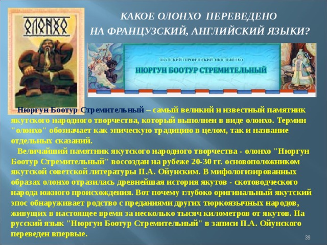 КАКОЕ ОЛОНХО ПЕРЕВЕДЕНО НА ФРАНЦУЗСКИЙ, АНГЛИЙСКИЙ ЯЗЫКИ? Нюргун Боотур Стремительный – самый великий и известный памятник якутского народного творчества, который выполнен в виде олонхо. Термин 