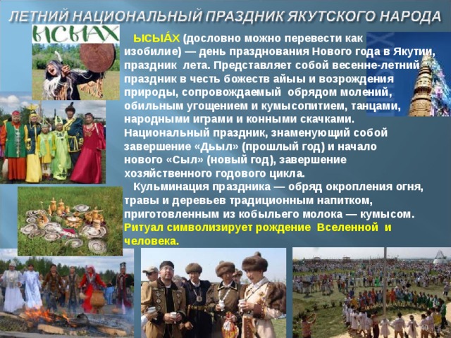 ЫСЫА́Х (дословно можно перевести как изобилие) — день празднования Нового года в Якутии, праздник  лета. Представляет собой весенне-летний праздник в честь божеств айыы и возрождения природы, сопровождаемый  обрядом молений, обильным угощением и кумысопитием, танцами, народными играми и конными скачками. Национальный праздник, знаменующий собой завершение «Дьыл» (прошлый год) и начало нового «Сыл» (новый год), завершение хозяйственного годового цикла. Кульминация праздника — обряд окропления огня, травы и деревьев традиционным напитком, приготовленным из кобыльего молока — кумысом. Ритуал символизирует рождение  Вселенной и человека.  