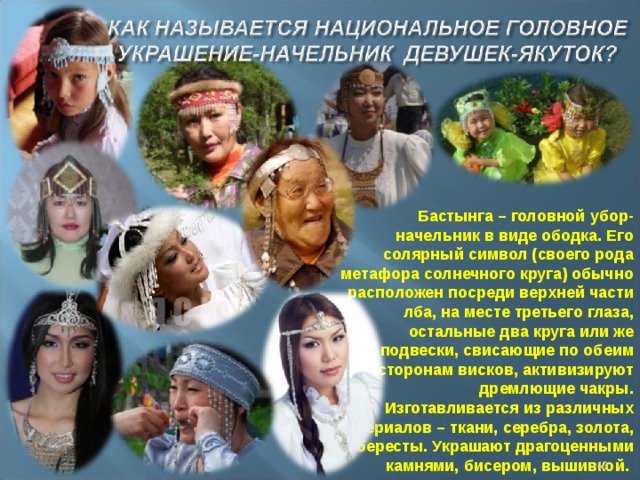 Бастынга – головной убор-начельник в виде ободка. Его солярный символ (своего рода метафора солнечного круга) обычно расположен посреди верхней части лба, на месте третьего глаза, остальные два круга или же подвески, свисающие по обеим сторонам висков, активизируют дремлющие чакры. Изготавливается из различных материалов – ткани, серебра, золота, бересты. Украшают драгоценными камнями, бисером, вышивкой.   