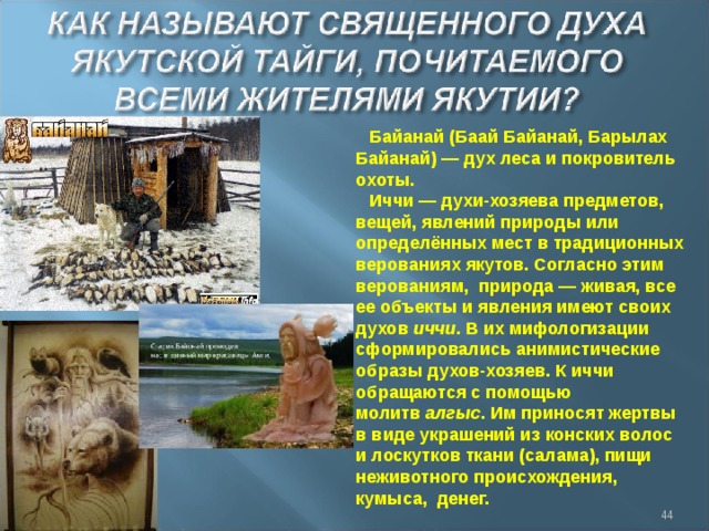 Байанай (Баай Байанай, Барылах Байанай) — дух леса и покровитель охоты. Иччи — духи-хозяева предметов, вещей, явлений природы или определённых мест в традиционных верованиях якутов. Согласно этим верованиям,  природа — живая, все ее объекты и явления имеют своих духов  иччи . В их мифологизации сформировались анимистические образы духов-хозяев. К иччи обращаются с помощью молитв  алгыс . Им приносят жертвы в виде украшений из конских волос и лоскутков ткани (салама), пищи неживотного происхождения, кумыса, денег.  