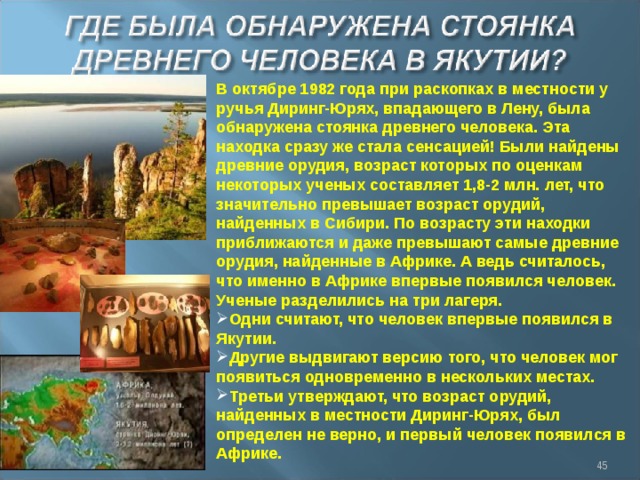 В октябре 1982 года при раскопках в местности у ручья Диринг-Юрях, впадающего в Лену, была обнаружена стоянка древнего человека. Эта находка сразу же стала сенсацией! Были найдены древние орудия, возраст которых по оценкам некоторых ученых составляет 1,8-2 млн. лет, что значительно превышает возраст орудий, найденных в Сибири. По возрасту эти находки приближаются и даже превышают самые древние орудия, найденные в Африке. А ведь считалось, что именно в Африке впервые появился человек. Ученые разделились на три лагеря. Одни считают, что человек впервые появился в Якутии. Другие выдвигают версию того, что человек мог появиться одновременно в нескольких местах. Третьи утверждают, что возраст орудий, найденных в местности Диринг-Юрях, был определен не верно, и первый человек появился в Африке.  