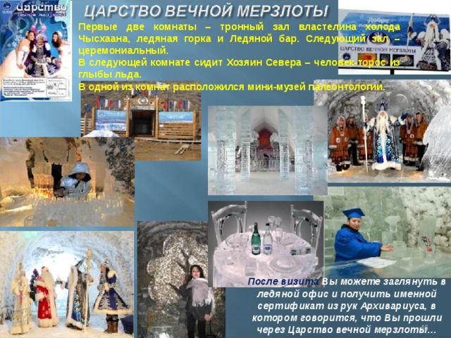 Первые две комнаты – тронный зал властелина холода Чысхаана, ледяная горка и Ледяной бар. Следующий зал – церемониальный. В следующей комнате сидит Хозяин Севера – человек-торос из глыбы льда. В одной из комнат расположился мини-музей палеонтологии. После визита Вы можете заглянуть в ледяной офис и получить именной сертификат из рук Архивариуса, в котором говорится, что Вы прошли через Царство вечной мерзлоты…  