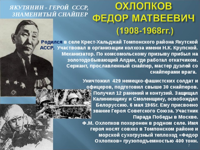 ЯКУТЯНИН - ГЕРОЙ СССР,  ЗНАМЕНИТЫЙ СНАЙПЕР Родился в селе Крест-Хальджай Томпонского района Якутской АССР. Участвовал в организации колхоза имени Н.К. Крупской.  Механизатор. По комсомольскому призыву прибыл на золотодобывающий Алдан, где работал откатчиком. Сержант, прославленный снайпер, мастер дуэлей со снайперами врага. Уничтожил 429 немецко-фашистских солдат и офицеров, подготовил свыше 30 снайперов. Получил 12 ранений и контузий. Защищал Калининщину и Смоленщину, освобождал Белоруссию. 6 мая 1965г. Ему присвоено звание Героя Советского Союза. Участник Парада Победы в Москве. Ф.М. Охлопков похоронен в родном селе. Имя героя носят совхоз в Томпонском районе и морской сухогрузный теплоход «Федор Охлопков» грузоподъемностью 400 тонн.  