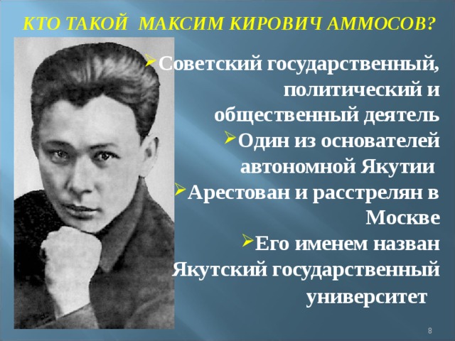 КТО ТАКОЙ МАКСИМ КИРОВИЧ АММОСОВ? Советский государственный, политический и общественный деятель Один из основателей автономной Якутии Арестован и расстрелян в Москве Его именем назван Якутский государственный университет     